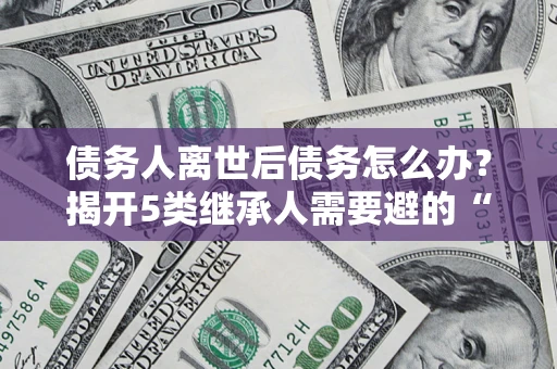 武汉债务人离世后债务怎么办？揭开5类继承人需要避的“坑”