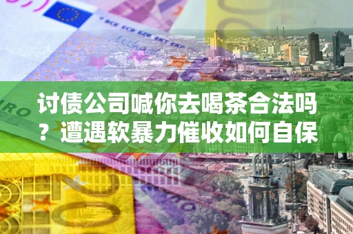 武汉讨债公司喊你去喝茶合法吗？遭遇软暴力催收如何自保？